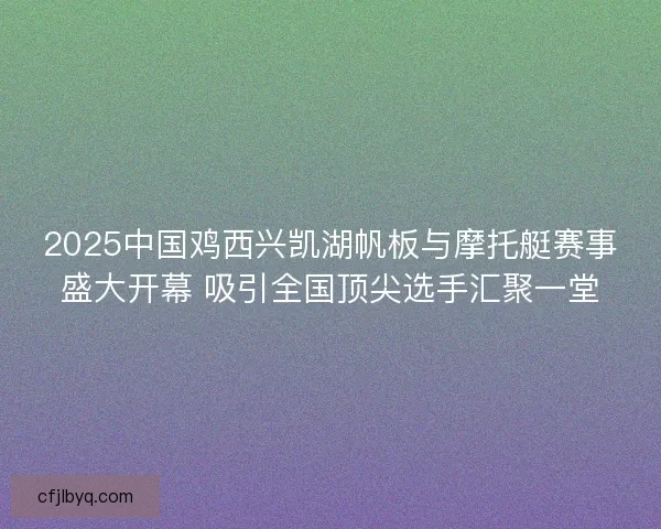 2025中国鸡西兴凯湖帆板与摩托艇赛事盛大开幕 吸引全国顶尖选手汇聚一堂