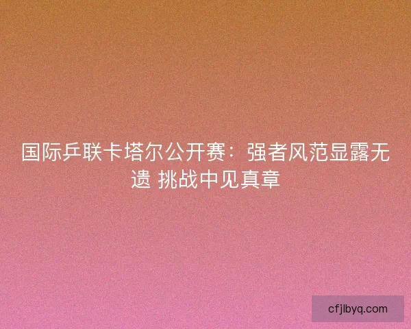 国际乒联卡塔尔公开赛：强者风范显露无遗 挑战中见真章