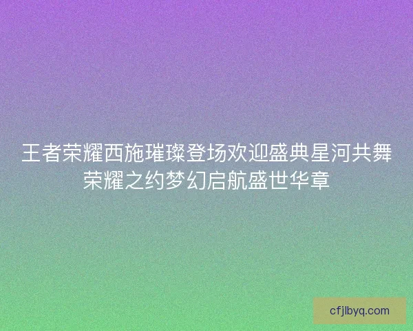 王者荣耀西施璀璨登场欢迎盛典星河共舞荣耀之约梦幻启航盛世华章