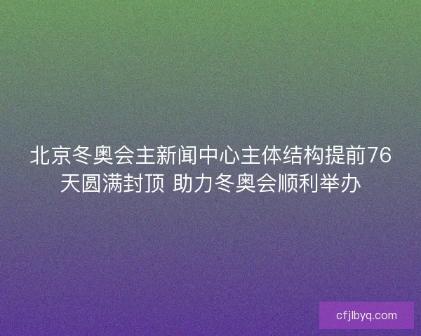 北京冬奥会主新闻中心主体结构提前76天圆满封顶 助力冬奥会顺利举办