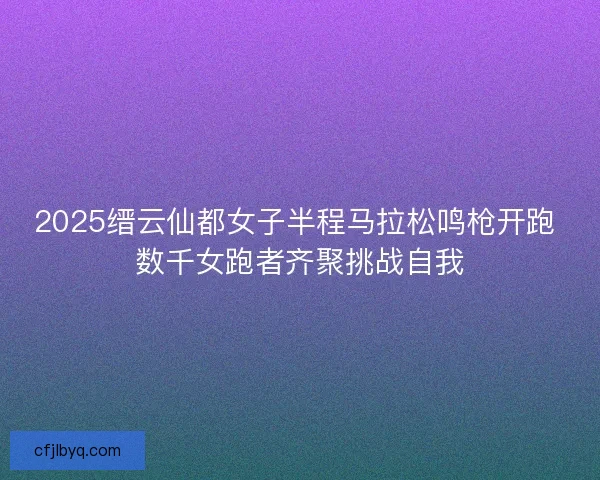 2025缙云仙都女子半程马拉松鸣枪开跑 数千女跑者齐聚挑战自我