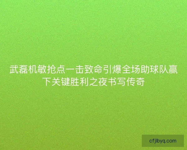 武磊机敏抢点一击致命引爆全场助球队赢下关键胜利之夜书写传奇