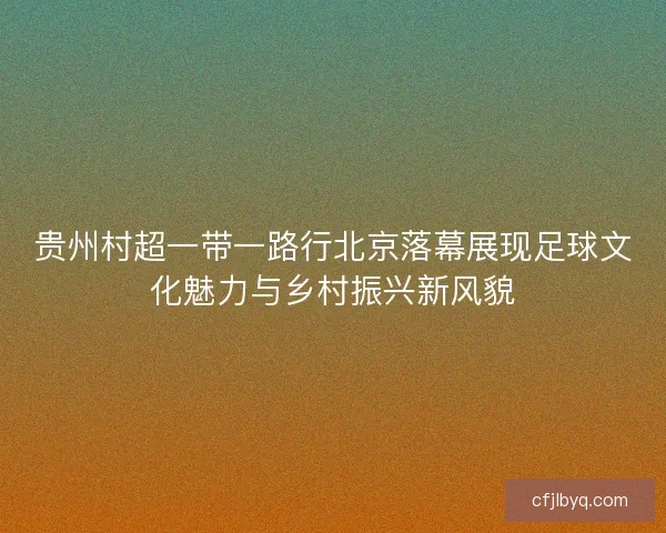 贵州村超一带一路行北京落幕展现足球文化魅力与乡村振兴新风貌