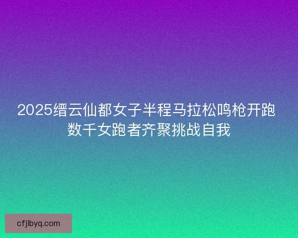 2025缙云仙都女子半程马拉松鸣枪开跑 数千女跑者齐聚挑战自我