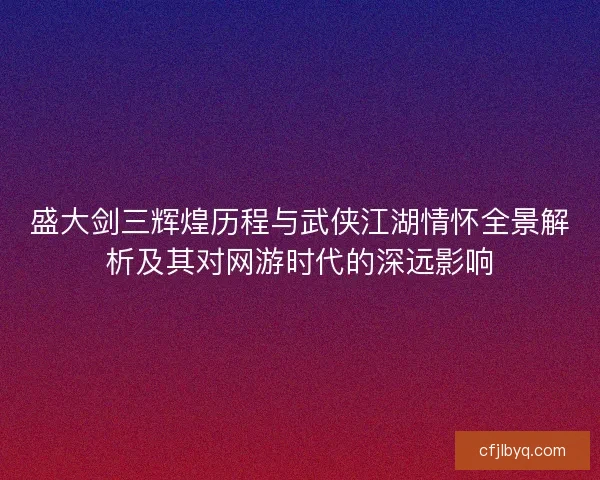盛大剑三辉煌历程与武侠江湖情怀全景解析及其对网游时代的深远影响
