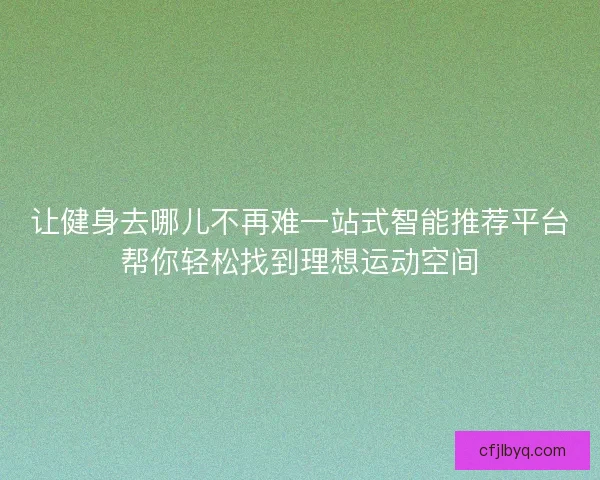 让健身去哪儿不再难一站式智能推荐平台帮你轻松找到理想运动空间