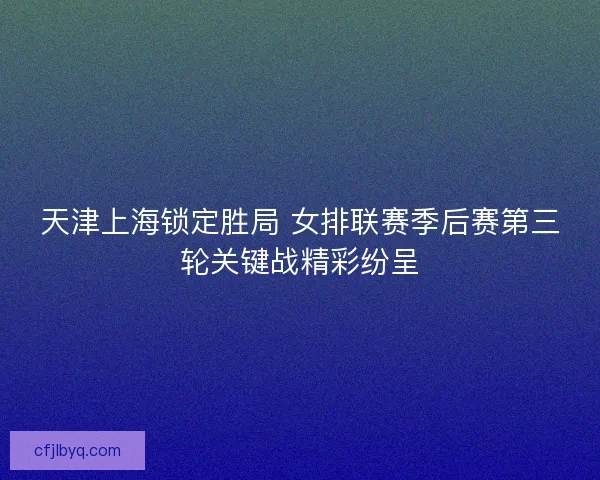天津上海锁定胜局 女排联赛季后赛第三轮关键战精彩纷呈