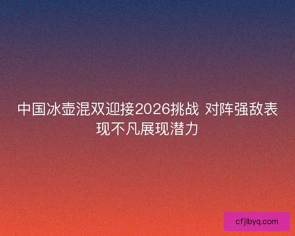 中国冰壶混双迎接2026挑战 对阵强敌表现不凡展现潜力