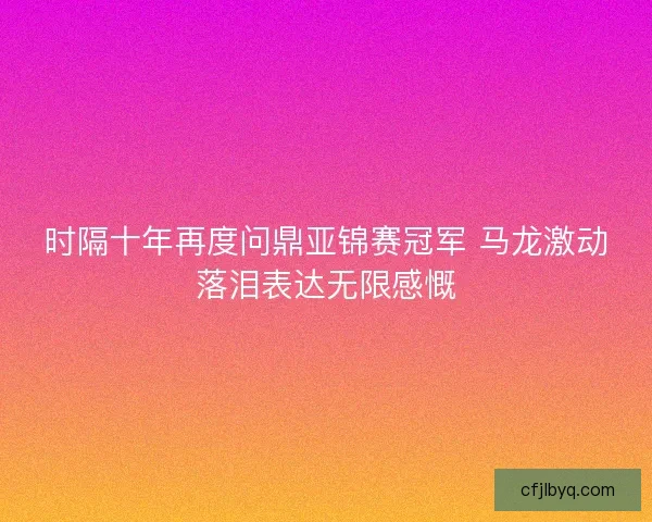 时隔十年再度问鼎亚锦赛冠军 马龙激动落泪表达无限感慨