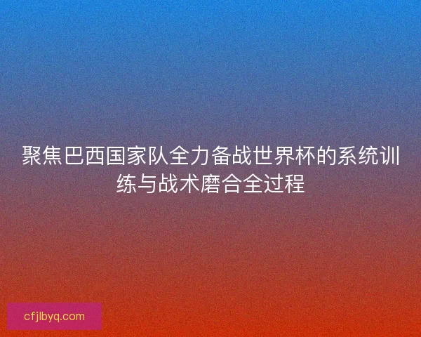 聚焦巴西国家队全力备战世界杯的系统训练与战术磨合全过程
