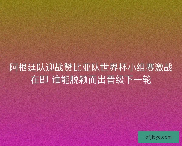 阿根廷队迎战赞比亚队世界杯小组赛激战在即 谁能脱颖而出晋级下一轮