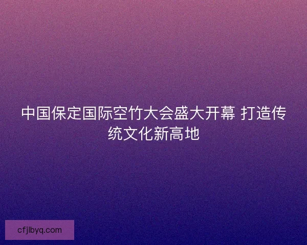 中国保定国际空竹大会盛大开幕 打造传统文化新高地